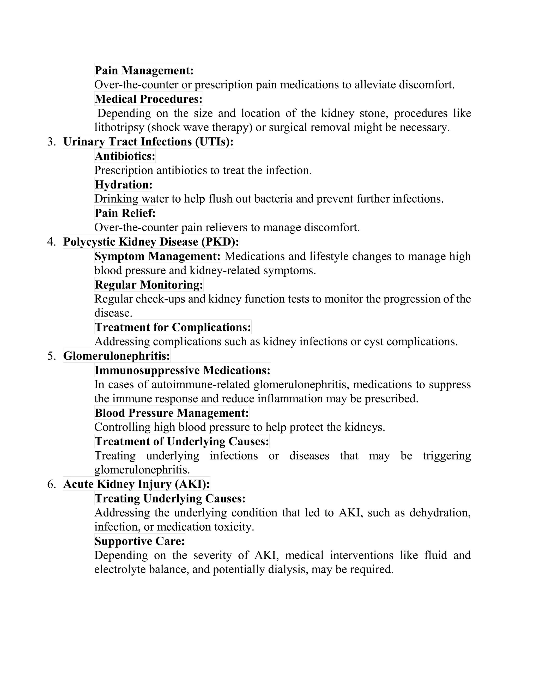 Pain Management:
Over-the-counter or prescription pain medications to alleviate discomfort.
Medical Procedures:
Depending on the size and location of the kidney stone, procedures like
lithotripsy (shock wave therapy) or surgical removal might be necessary.
3. Urinary Tract Infections (UTIs):
Antibiotics:
Prescription antibiotics to treat the infection.
Hydration:
Drinking water to help flush out bacteria and prevent further infections.
Pain Relief:
Over-the-counter pain relievers to manage discomfort.
4. Polycystic Kidney Disease (PKD):
Symptom Management: Medications and lifestyle changes to manage high
blood pressure and kidney-related symptoms.
Regular Monitoring:
Regular check-ups and kidney function tests to monitor the progression of the
disease.
Treatment for Complications:
Addressing complications such as kidney infections or cyst complications.
5. Glomerulonephritis:
Immunosuppressive Medications:
In cases of autoimmune-related glomerulonephritis, medications to suppress
the immune response and reduce inflammation may be prescribed.
Blood Pressure Management:
Controlling high blood pressure to help protect the kidneys.
Treatment of Underlying Causes:
Treating underlying infections or diseases that may be triggering
glomerulonephritis.
6. Acute Kidney Injury (AKI):
Treating Underlying Causes:
Addressing the underlying condition that led to AKI, such as dehydration,
infection, or medication toxicity.
Supportive Care:
Depending on the severity of AKI, medical interventions like fluid and
electrolyte balance, and potentially dialysis, may be required.
 