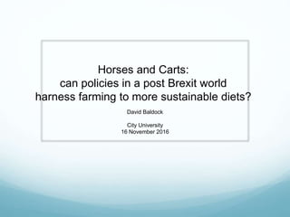 Horses and Carts:
can policies in a post Brexit world
harness farming to more sustainable diets?
David Baldock
City University
16 November 2016
 