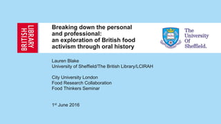 Breaking down the personal
and professional:
an exploration of British food
activism through oral history
Lauren Blake
University of Sheffield/The British Library/LCIRAH
City University London
Food Research Collaboration
Food Thinkers Seminar
1st June 2016
 
