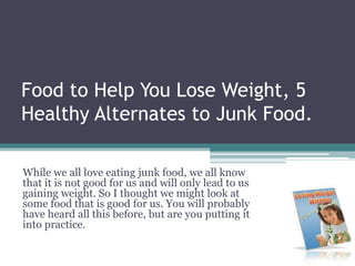 Food to Help You Lose Weight, 5 Healthy Alternates to Junk Food.  While we all love eating junk food, we all know that it is not good for us and will only lead to us gaining weight. So I thought we might look at some food that is good for us. You will probably have heard all this before, but are you putting it into practice.  