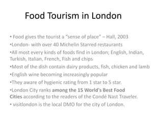 Food Tourism in London
• Food gives the tourist a “sense of place” – Hall, 2003
•London- with over 40 Michelin Starred restaurants
•All most every kinds of foods find in London; English, Indian,
Turkish, Italian, French, Fish and chips
•Most of the dish contain dairy products, fish, chicken and lamb
•English wine becoming increasingly popular
•They aware of hygienic rating from 1 star to 5 star.
•London City ranks among the 15 World's Best Food
Cities according to the readers of the Condé Nast Traveler.
• visitlondon is the local DMO for the city of London.
 