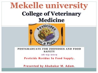 P O S T G R A D U A T E F O R Z O O N O S E S A N D F O O D
S A F E T Y
2 6 - 0 3 - 2 0 1 9
Pesticide Residue In Food Supply.
Presented by Abubakar M. Adam.
Mekelle university
 