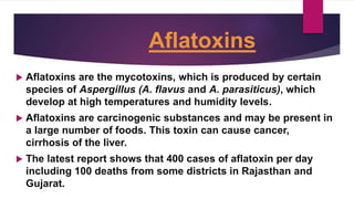 Aflatoxins
 Aflatoxins are the mycotoxins, which is produced by certain
species of Aspergillus (A. flavus and A. parasiticus), which
develop at high temperatures and humidity levels.
 Aflatoxins are carcinogenic substances and may be present in
a large number of foods. This toxin can cause cancer,
cirrhosis of the liver.
 The latest report shows that 400 cases of aflatoxin per day
including 100 deaths from some districts in Rajasthan and
Gujarat.
 