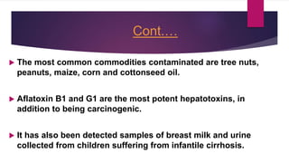 Cont.…
 The most common commodities contaminated are tree nuts,
peanuts, maize, corn and cottonseed oil.
 Aflatoxin B1 and G1 are the most potent hepatotoxins, in
addition to being carcinogenic.
 It has also been detected samples of breast milk and urine
collected from children suffering from infantile cirrhosis.
 
