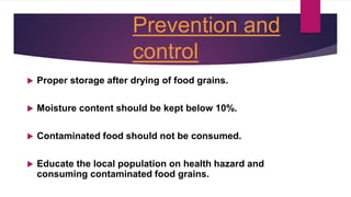 Prevention and
control
 Proper storage after drying of food grains.
 Moisture content should be kept below 10%.
 Contaminated food should not be consumed.
 Educate the local population on health hazard and
consuming contaminated food grains.
 