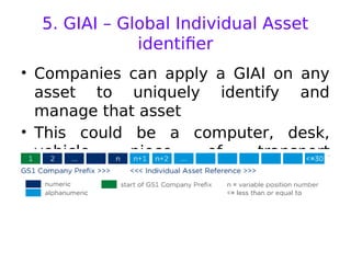 5. GIAI – Global Individual Asset
identifier
• Companies can apply a GIAI on any
asset to uniquely identify and
manage that asset
• This could be a computer, desk,
vehicle, piece of transport
equipment, or spare part
 