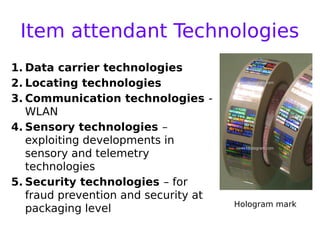 Item attendant Technologies
1. Data carrier technologies
2. Locating technologies
3. Communication technologies -
WLAN
4. Sensory technologies –
exploiting developments in
sensory and telemetry
technologies
5. Security technologies – for
fraud prevention and security at
packaging level Hologram mark
 