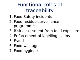 Functional roles of
traceability
1. Food Safety incidents
2. Food residue surveillance
programmes
3. Risk assessment from food exposure
4. Enforcement of labelling claims
5. Fraud
6. Food wastage
7. Food hygiene
 
