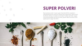 Copyright © 2017 GELLIFY S.p.A. All rights reserved.
Non esistono solo i nuovi super food dal 2018. Le polveri
nell’alimentazione saranno sempre più importanti, data la loro
facilità di utilizzo in ricette come latte, frullati, barrette, zuppe
ma anche prodotti da forno come i panini alla curcuma, tra le
spezie più in voga nel 2018.
SUPER POLVERI
 