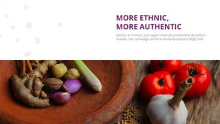 Copyright © 2017 GELLIFY S.p.A. All rights reserved.
L’etnico si rinnova, con sapori ricercati provenienti da tutto il
mondo, che coinvolge anche le reinterpretazioni degli chef.
MORE ETHNIC,
MORE AUTHENTIC
 