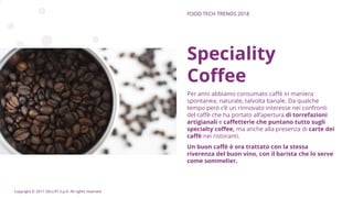 Copyright © 2017 GELLIFY S.p.A. All rights reserved.
Speciality
Coffee
Per anni abbiamo consumato caffè in maniera
spontanea, naturale, talvolta banale. Da qualche
tempo però c’è un rinnovato interesse nei confronti
del caffè che ha portato all’apertura di torrefazioni
artigianali e caffetterie che puntano tutto sugli
specialty coffee, ma anche alla presenza di carte dei
caffè nei ristoranti.
Un buon caffè è ora trattato con la stessa
riverenza del buon vino, con il barista che lo serve
come sommelier.
FOOD TECH TRENDS 2018
 