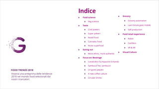 Indice
 Food science
 Veg science
 Taste
 Cool powers
 Super polveri
 Novel Food
 Cannabis Food
 Nuovi superfood
 Eating out
 More ethnic, more authentic
 Focus on: Beverage
 L'analcolico fa impazzire il mondo
 Sambuca? No, sambuco!
 Un gusto pepato
 A new coffee culture
 Circular Drinks
.
FOOD TRENDS 2018
 Grocery
 Grocery automation
 Last minute goes mobile
 Self production
 Food retail experience
 Robot
 Cashless
 VR & AR
 Visual Culture
.
Visiona una anteprima delle tendenze
2018 nel mondo food selezionati dai
nostri ricercatori.
 