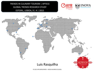 TRENDS	
  IN	
  CULINARY	
  TOURISM	
  |	
  APTECE	
  
GLOBAL	
  TRENDS	
  RESEARCH	
  STUDY	
  
ESTORIL,	
  LISBOA,	
  9	
  |	
  4	
  |	
  2015	
  	
  
©	
  2015	
  AYR	
  WORLDWIDE	
  +	
  INOVA	
  BUSINESS	
  SCHOOL	
  
Luis	
  Rasquilha	
  
 