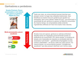 © Euromonitor International
13
Ganhadores e perdedores
SNACKING DRIVERS
Snacks Premium, Pouco
processados e com menos
sal, açúcar ou gordura
(Better-for-You)
Muito processados, pouco
saudáveis Snacks ricos em açúcar, gordura ou calorias enfrentam
desafios tanto em regulação governamental quanto na
preferência do consumidor. Em vários países, a iniciativa do
estado com imposição de impostos ou proibição total dos
chamados "junk foods" -- geralmente empregados na luta
contra a obesidade -- se tornou cada vez mais comum. Ao
mesmo tempo, os consumidores querem "indulgências
saudáveis" que eles possam desfrutar com menos culpa.
Cada vez mais, os consumidores buscam lanches que
possam comer no lugar das refeições tradicionais. Isso
beneficia os snacks ricos em proteína que ajudam na
saciedade, bem como ofertas "better-for-you", que diminuem a
quantidade de sal, gordura ou açúcar na dieta do consumidor.
Ao mesmo tempo, os compradores estão evitando
ingredientes artificiais em favor de snacks mais naturais.
GanhadoresPerdedores
 