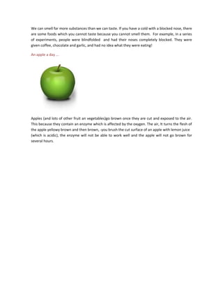 We can smell far more substances than we can taste. If you have a cold with a blocked nose, there
are some foods which you cannot taste because you cannot smell them. For example, in a series
of experiments, people were blindfolded and had their noses completely blocked. They were
given coffee, chocolate and garlic, and had no idea what they were eating!
An apple a day ...
Apples (and lots of other fruit an vegetables)go brown once they are cut and exposed to the air.
This because they contain an enzyme which is affected by the oxygen. The air, It turns the flesh of
the apple yellowy brown and then brown, -you brush the cut surface of an apple with lemon juice
(which is acidic), the enzyme will not be able to work well and the apple will not go brown for
several hours.
 