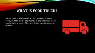 WHAT IS FOOD TRUCK?
A food truck is a large vehicle that can cook, prepare,
serve, and sell food. Food trucks are also known as roach
coaches or gut trucks. They are similar to restaurants on
wheels.
 