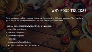 WHY FOOD TRUCKS?
Food trucks are mobile restaurants that can be moved to different locations. They can be a
good option for entrepreneurs who are new to the local food scene.
Here are some reasons why food trucks are popular:
• Low initial investment
• Low operating costs
• Lower staffing costs
• Flexibility
• Unique and affordable food
• Authentic and brandless appearance
 