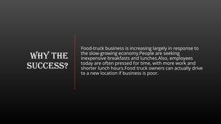 WHY THE
SUCCESS?
Food-truck business is increasing largely in response to
the slow-growing economy.People are seeking
inexpensive breakfasts and lunches.Also, employees
today are often pressed for time, with more work and
shorter lunch hours.Food truck owners can actually drive
to a new location if business is poor.
 
