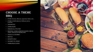 CHOOSE A THEME
BBQ
• ETHNIC (Korean, Mexican, Japanese, Italian, etc)
• ETHNIC FUSION (blend of different ethnic
cuisines)
• SANDWICHES
• HAMBURGERS
• ORGANIC/GLUTEN FREE
• REGIONAL CUSINE (LOBSTER IN MAINE, BBQ IN
TEXAS, SEAFOOD IN MORRO BAY)
• CASUAL VS. GOURMET
• WAFFLES
• DESSERTS ONLY
• GOURMET ICE CREAM
• HAMBURGER SLIDERS
 