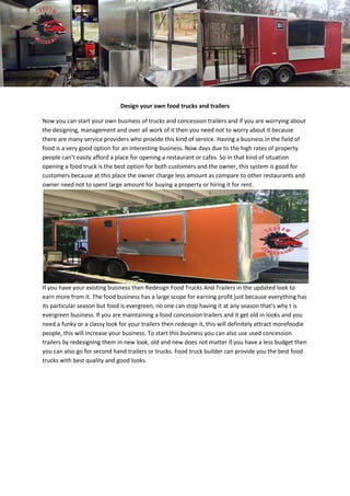 Design your own food trucks and trailers
Now you can start your own business of trucks and concession trailers and if you are worrying about
the designing, management and over all work of it then you need not to worry about it because
there are many service providers who provide this kind of service. Having a business in the field of
food is a very good option for an interesting business. Now days due to the high rates of property
people can’t easily afford a place for opening a restaurant or cafes. So in that kind of situation
opening a food truck is the best option for both customers and the owner, this system is good for
customers because at this place the owner charge less amount as compare to other restaurants and
owner need not to spent large amount for buying a property or hiring it for rent.
If you have your existing business then Redesign Food Trucks And Trailers in the updated look to
earn more from it. The food business has a large scope for earning profit just because everything has
its particular season but food is evergreen, no one can stop having it at any season that’s why t is
evergreen business. If you are maintaining a food concession trailers and it get old in looks and you
need a funky or a classy look for your trailers then redesign it, this will definitely attract morefoodie
people, this will increase your business. To start this business you can also use used concession
trailers by redesigning them in new look, old and new does not matter if you have a less budget then
you can also go for second hand trailers or trucks. Food truck builder can provide you the best food
trucks with best quality and good looks.
 
