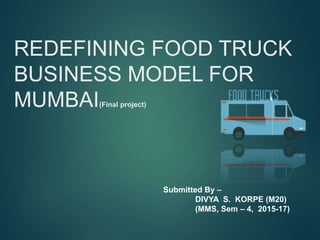 REDEFINING FOOD TRUCK
BUSINESS MODEL FOR
MUMBAI(Final project)
Submitted By –
DIVYA S. KORPE (M20)
(MMS, Sem – 4, 2015-17)
 