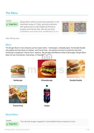 The Menu
Start Writing here...
Examples
 Burger Boon
Burger Boon will be a food truck operation in the
downtown areas of Tricity, serving customers
with speed and a smile traditional American
burgers and French fries. We will use fresh
ingredients and make tasty modifications to our
recipes in the form of “secret menu” making the
Menu
The Burger Boon’s menu features just four basic items – hamburgers, cheeseburgers, the Double-Double
(two patties and two slices of cheese), and French fries – but patrons are free to customize how their
hamburger is prepared (“secret menu” options). We will also sell different kinds of beverages. Burger Boon
does not use microwaves, heat lamps, or freezers.
Hamburger Cheeseburger Double-Double
French-fires Sodas
Secret Menu
Examples
 Burger Boon
Your favorite burger wrapped in hand-leafed lettuce instead of a bun
upmetrics.co
Read More 
2019 Business Plan | Food Truck Business Plan 9 / 29
 