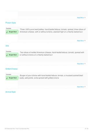 Protein Style
3X3
Examples
 Burger Boon
Three 100% pure beef patties, hand-leafed lettuce, tomato, spread, three slices of
American cheese, with or without onions, stacked high on a freshly baked bun
Grilled Cheese
Examples
 Burger Boon
Two slices of melted American cheese, hand-leafed lettuce, tomato, spread with
or without onions on a freshly baked bun
Animal Style
Examples
 Burger Boon
Burger of your choice with hand-leafed lettuce, tomato, a mustard cooked beef
patty; add pickle, extra spread with grilled onions
Read More 
Read More 
Read More 
Read More 
2019 Business Plan | Food Truck Business Plan 10 / 29
 