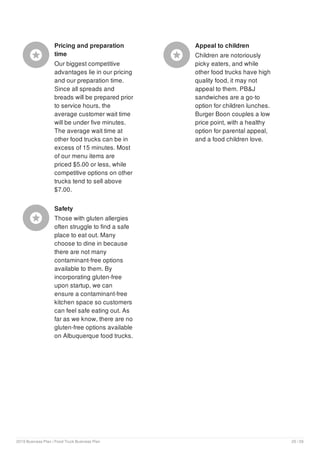 Pricing and preparation
time
Our biggest competitive
advantages lie in our pricing
and our preparation time.
Since all spreads and
breads will be prepared prior
to service hours, the
average customer wait time
will be under five minutes.
The average wait time at
other food trucks can be in
excess of 15 minutes. Most
of our menu items are
priced $5.00 or less, while
competitive options on other
trucks tend to sell above
$7.00.

Appeal to children
Children are notoriously
picky eaters, and while
other food trucks have high
quality food, it may not
appeal to them. PB&J
sandwiches are a go-to
option for children lunches.
Burger Boon couples a low
price point, with a healthy
option for parental appeal,
and a food children love.

Safety
Those with gluten allergies
often struggle to find a safe
place to eat out. Many
choose to dine in because
there are not many
contaminant-free options
available to them. By
incorporating gluten-free
upon startup, we can
ensure a contaminant-free
kitchen space so customers
can feel safe eating out. As
far as we know, there are no
gluten-free options available
on Albuquerque food trucks.

2019 Business Plan | Food Truck Business Plan 20 / 29
 
