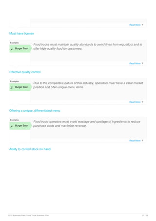 Must have license
Effective quality control
Examples
 Burger Boon
Food trucks must maintain quality standards to avoid fines from regulators and to
offer high-quality food for customers.
Offering a unique, differentiated menu
Examples
 Burger Boon
Due to the competitive nature of this industry, operators must have a clear market
position and offer unique menu items.
Ability to control stock on hand
Examples
 Burger Boon
Food truck operators must avoid wastage and spoilage of ingredients to reduce
purchase costs and maximize revenue.
Read More 
Read More 
Read More 
Read More 
2019 Business Plan | Food Truck Business Plan 22 / 29
 