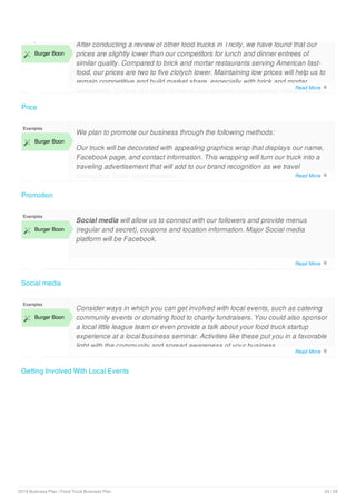 Price
Examples
 Burger Boon
After conducting a review of other food trucks in Tricity, we have found that our
prices are slightly lower than our competitors for lunch and dinner entrees of
similar quality. Compared to brick and mortar restaurants serving American fast-
food, our prices are two to five zlotych lower. Maintaining low prices will help us to
remain competitive and build market share, especially with brick and mortar
restaurants. Unless our costs increase (our supplier prices remain stable), we do
Promotion
Examples
 Burger Boon
We plan to promote our business through the following methods:
Our truck will be decorated with appealing graphics wrap that displays our name,
Facebook page, and contact information. This wrapping will turn our truck into a
traveling advertisement that will add to our brand recognition as we travel
throughout Tricity agglomeration.
Social media
Examples
 Burger Boon
Social media will allow us to connect with our followers and provide menus
(regular and secret), coupons and location information. Major Social media
platform will be Facebook.
Getting Involved With Local Events
Examples
 Burger Boon
Consider ways in which you can get involved with local events, such as catering
community events or donating food to charity fundraisers. You could also sponsor
a local little league team or even provide a talk about your food truck startup
experience at a local business seminar. Activities like these put you in a favorable
light with the community and spread awareness of your business.
Read More 
Read More 
Read More 
Read More 
2019 Business Plan | Food Truck Business Plan 24 / 29
 