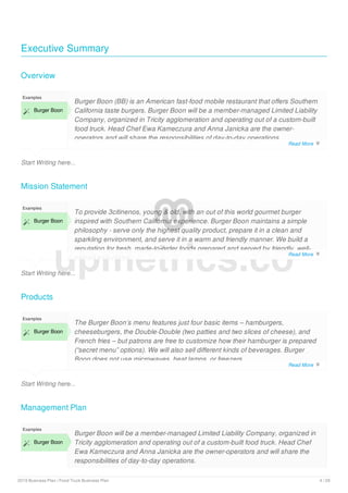 Executive Summary
Overview
Start Writing here...
Examples
 Burger Boon
Burger Boon (BB) is an American fast-food mobile restaurant that offers Southern
California taste burgers. Burger Boon will be a member-managed Limited Liability
Company, organized in Tricity agglomeration and operating out of a custom-built
food truck. Head Chef Ewa Kameczura and Anna Janicka are the owner-
operators and will share the responsibilities of day-to-day operations.
First is the lack of direct competition (other mobile food trucks exist, however,
Mission Statement
Start Writing here...
Examples
 Burger Boon
To provide 3citinenos, young & old, with an out of this world gourmet burger
inspired with Southern California experience. Burger Boon maintains a simple
philosophy - serve only the highest quality product, prepare it in a clean and
sparkling environment, and serve it in a warm and friendly manner. We build a
reputation for fresh, made-to-order foods prepared and served by friendly, well-
trained Associates.
Products
Start Writing here...
Examples
 Burger Boon
The Burger Boon’s menu features just four basic items – hamburgers,
cheeseburgers, the Double-Double (two patties and two slices of cheese), and
French fries – but patrons are free to customize how their hamburger is prepared
(“secret menu” options). We will also sell different kinds of beverages. Burger
Boon does not use microwaves, heat lamps, or freezers.
Management Plan
Examples
 Burger Boon
Burger Boon will be a member-managed Limited Liability Company, organized in
Tricity agglomeration and operating out of a custom-built food truck. Head Chef
Ewa Kameczura and Anna Janicka are the owner-operators and will share the
responsibilities of day-to-day operations.
upmetrics.co
Read More 
Read More 
Read More 
2019 Business Plan | Food Truck Business Plan 4 / 29
 