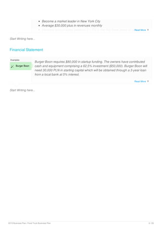 Start Writing here...
Become a market leader in New York City
Average $30,000 plus in revenues monthly
Increase annual sales between 0 – 5% in the first three years of operation
Financial Statement
Start Writing here...
Examples
 Burger Boon
Burger Boon requires $80,000 in startup funding. The owners have contributed
cash and equipment comprising a 62,5% investment ($50,000). Burger Boon will
need 30,000 PLN in starting capital which will be obtained through a 3-year loan
from a local bank at 5% interest.
Read More 
Read More 
2019 Business Plan | Food Truck Business Plan 6 / 29
 