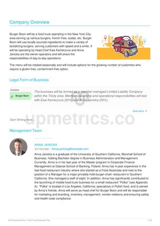 Company Overview
Burger Boon will be a food truck operating in the New York City
area serving up various burgers, french fries, sodas, etc. Burger
Boon will use locally sourced ingredients to make a variety of
tantalizing burgers, serving customers with speed and a smile. It
will be operating by head Chef Ewa Kameczura and Anna
Janicka are the owner-operators and will share the
responsibilities of day-to-day operations.
The menu will be rotated seasonally and will include options for the growing number of customers who
require a gluten-free, contaminant-free option.
Legal Form of Business
Start Writing here...
Examples
 Burger Boon
The business will be formed as a member-managed Limited Liability Company
within the Tricity area. Member-ownership and operational responsibilities will rest
with Ewa Kameczura (50%) and Anna Janicka (50%).
Management Team
ANNA JANICKA
Co-founder - Anna.janicka@example.com
Anna Janicka is a graduate of the University of Southern California, Marshall School of
Business, holding Bachelor degree in Business Administration and Management.
Currently, Anna is in her last year of the Master program in Corporate Finance
Management at Gdansk School of Banking, Poland. Anna has 4-year experience in the
fast-food restaurant industry where she started as a Food Associate and rose to the
position of a Manager for a major privately hold burger-chain restaurant in Southern
California. She managed a staff of eight. In addition, Anna has significantly contributed to
the launching of mobile food-truck business for a small restaurant “Polka” (see Appendix
A). “Polka” is located in Los Angeles, California; specializes in Polish food, and is owned
by Anna’s friends. Anna will serve as head chef for Burger Boon and will be responsible
for marketing and branding, inventory management, vendor-relations and ensuring safety
and health code compliance.
upmetrics.co
Read More 
2019 Business Plan | Food Truck Business Plan 7 / 29
 