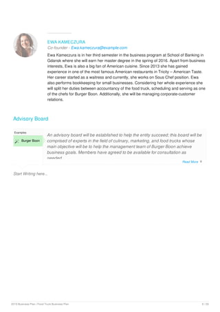 EWA KAMECZURA
Co-founder - Ewa.kameczura@example.com
Ewa Kameczura is in her third semester in the business program at School of Banking in
Gdansk where she will earn her master degree in the spring of 2016. Apart from business
interests, Ewa is also a big fan of American cuisine. Since 2013 she has gained
experience in one of the most famous American restaurants in Tricity – American Taste.
Her career started as a waitress and currently, she works on Sous Chef position. Ewa
also performs bookkeeping for small businesses. Considering her whole experience she
will split her duties between accountancy of the food truck, scheduling and serving as one
of the chefs for Burger Boon. Additionally, she will be managing corporate-customer
relations.
Advisory Board
Start Writing here...
Examples
 Burger Boon
An advisory board will be established to help the entity succeed; this board will be
comprised of experts in the field of culinary, marketing, and food trucks whose
main objective will be to help the management team of Burger Boon achieve
business goals. Members have agreed to be available for consultation as
needed.
Advisory team members include:
Read More 
2019 Business Plan | Food Truck Business Plan 8 / 29
 