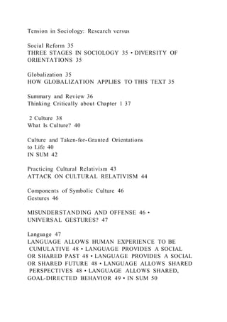 Tension in Sociology: Research versus
Social Reform 35
THREE STAGES IN SOCIOLOGY 35 • DIVERSITY OF
ORIENTATIONS 35
Globalization 35
HOW GLOBALIZATION APPLIES TO THIS TEXT 35
Summary and Review 36
Thinking Critically about Chapter 1 37
2 Culture 38
What Is Culture? 40
Culture and Taken-for-Granted Orientations
to Life 40
IN SUM 42
Practicing Cultural Relativism 43
ATTACK ON CULTURAL RELATIVISM 44
Components of Symbolic Culture 46
Gestures 46
MISUNDERSTANDING AND OFFENSE 46 •
UNIVERSAL GESTURES? 47
Language 47
LANGUAGE ALLOWS HUMAN EXPERIENCE TO BE
CUMULATIVE 48 • LANGUAGE PROVIDES A SOCIAL
OR SHARED PAST 48 • LANGUAGE PROVIDES A SOCIAL
OR SHARED FUTURE 48 • LANGUAGE ALLOWS SHARED
PERSPECTIVES 48 • LANGUAGE ALLOWS SHARED,
GOAL-DIRECTED BEHAVIOR 49 • IN SUM 50
 