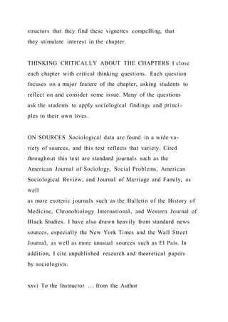 structors that they find these vignettes compelling, that
they stimulate interest in the chapter.
THINKING CRITICALLY ABOUT THE CHAPTERS I close
each chapter with critical thinking questions. Each question
focuses on a major feature of the chapter, asking students to
reflect on and consider some issue. Many of the questions
ask the students to apply sociological findings and princi -
ples to their own lives.
ON SOURCES Sociological data are found in a wide va-
riety of sources, and this text reflects that variety. Cited
throughout this text are standard journals such as the
American Journal of Sociology, Social Problems, American
Sociological Review, and Journal of Marriage and Family, as
well
as more esoteric journals such as the Bulletin of the History of
Medicine, Chronobiology International, and Western Journal of
Black Studies. I have also drawn heavily from standard news
sources, especially the New York Times and the Wall Street
Journal, as well as more unusual sources such as El País. In
addition, I cite unpublished research and theoretical papers
by sociologists.
xxvi To the Instructor … from the Author
 