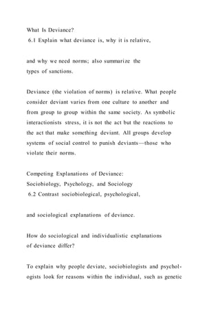 What Is Deviance?
6.1 Explain what deviance is, why it is relative,
and why we need norms; also summarize the
types of sanctions.
Deviance (the violation of norms) is relative. What people
consider deviant varies from one culture to another and
from group to group within the same society. As symbolic
interactionists stress, it is not the act but the reactions to
the act that make something deviant. All groups develop
systems of social control to punish deviants—those who
violate their norms.
Competing Explanations of Deviance:
Sociobiology, Psychology, and Sociology
6.2 Contrast sociobiological, psychological,
and sociological explanations of deviance.
How do sociological and individualistic explanations
of deviance differ?
To explain why people deviate, sociobiologists and psychol-
ogists look for reasons within the individual, such as genetic
 