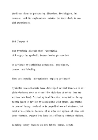 predispositions or personality disorders. Sociologists, in
contrast, look for explanations outside the individual, in so-
cial experiences.
194 Chapter 6
The Symbolic Interactionist Perspective
6.3 Apply the symbolic interactionist perspective
to deviance by explaining differential association,
control, and labeling.
How do symbolic interactionists explain deviance?
Symbolic interactionists have developed several theories to ex-
plain deviance such as crime (the violation of norms that are
written into law). According to differential association theory,
people learn to deviate by associating with others. According
to control theory, each of us is propelled toward deviance, but
most of us conform because of an effective system of inner and
outer controls. People who have less effective controls deviate.
Labeling theory focuses on how labels (names, reputa-
 