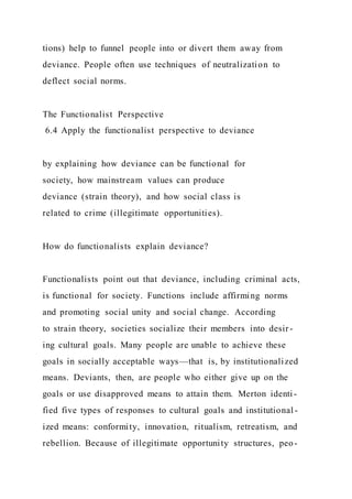 tions) help to funnel people into or divert them away from
deviance. People often use techniques of neutralization to
deflect social norms.
The Functionalist Perspective
6.4 Apply the functionalist perspective to deviance
by explaining how deviance can be functional for
society, how mainstream values can produce
deviance (strain theory), and how social class is
related to crime (illegitimate opportunities).
How do functionalists explain deviance?
Functionalists point out that deviance, including criminal acts,
is functional for society. Functions include affirming norms
and promoting social unity and social change. According
to strain theory, societies socialize their members into desir -
ing cultural goals. Many people are unable to achieve these
goals in socially acceptable ways—that is, by institutionalized
means. Deviants, then, are people who either give up on the
goals or use disapproved means to attain them. Merton identi -
fied five types of responses to cultural goals and institutional -
ized means: conformity, innovation, ritualism, retreatism, and
rebellion. Because of illegitimate opportunity structures, peo-
 