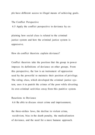 ple have different access to illegal means of achieving goals.
The Conflict Perspective
6.5 Apply the conflict perspective to deviance by ex-
plaining how social class is related to the criminal
justice system and how the criminal justice system is
oppressive.
How do conflict theorists explain deviance?
Conflict theorists take the position that the group in power
imposes its definitions of deviance on other groups. From
this perspective, the law is an instrument of oppression
used by the powerful to maintain their position of privilege.
The ruling class, which developed the criminal justice sys-
tem, uses it to punish the crimes of the poor while diverting
its own criminal activities away from this punitive system.
Reactions to Deviance
6.6 Be able to discuss street crime and imprisonment,
the three-strikes laws, the decline in violent crime,
recidivism, bias in the death penalty, the medicalization
of deviance, and the need for a more humane approach.
 
