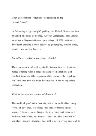 What are common reactions to deviance in the
United States?
In following a “get-tough” policy, the United States has im-
prisoned millions of people. African Americans and Latinos
make up a disproportionate percentage of U.S. prisoners.
The death penalty shows biases by geography, social class,
gender, and race–ethnicity.
Are official statistics on crime reliable?
The conclusions of both symbolic interactionists (that the
police operate with a large measure of discretion) and
conflict theorists (that a power elite controls the legal sys -
tem) indicate that we must be cautious when using crime
statistics.
What is the medicalization of deviance?
The medical profession has attempted to medicalize many
forms of deviance, claiming that they represent mental ill -
nesses. Thomas Szasz disagreed, asserting that these are
problem behaviors, not mental illnesses. The situation of
homeless people indicates that problems in living can lead to
 