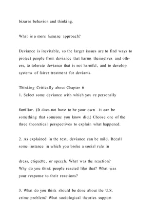 bizarre behavior and thinking.
What is a more humane approach?
Deviance is inevitable, so the larger issues are to find ways to
protect people from deviance that harms themselves and oth-
ers, to tolerate deviance that is not harmful, and to develop
systems of fairer treatment for deviants.
Thinking Critically about Chapter 6
1. Select some deviance with which you re personally
familiar. (It does not have to be your own—it can be
something that someone you know did.) Choose one of the
three theoretical perspectives to explain what happened.
2. As explained in the text, deviance can be mild. Recall
some instance in which you broke a social rule in
dress, etiquette, or speech. What was the reaction?
Why do you think people reacted like that? What was
your response to their reactions?
3. What do you think should be done about the U.S.
crime problem? What sociological theories support
 