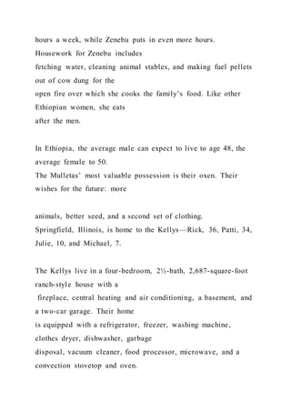 hours a week, while Zenebu puts in even more hours.
Housework for Zenebu includes
fetching water, cleaning animal stables, and making fuel pellets
out of cow dung for the
open fire over which she cooks the family’s food. Like other
Ethiopian women, she eats
after the men.
In Ethiopia, the average male can expect to live to age 48, the
average female to 50.
The Mulletas’ most valuable possession is their oxen. Their
wishes for the future: more
animals, better seed, and a second set of clothing.
Springfield, Illinois, is home to the Kellys—Rick, 36, Patti, 34,
Julie, 10, and Michael, 7.
The Kellys live in a four-bedroom, 2½-bath, 2,687-square-foot
ranch-style house with a
fireplace, central heating and air conditioning, a basement, and
a two-car garage. Their home
is equipped with a refrigerator, freezer, washing machine,
clothes dryer, dishwasher, garbage
disposal, vacuum cleaner, food processor, microwave, and a
convection stovetop and oven.
 