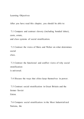 Learning Objectives
After you have read this chapter, you should be able to:
7.1 Compare and contrast slavery (including bonded labor),
caste, estate,
and class systems of social stratification.
7.2 Contrast the views of Marx and Weber on what determines
social
class.
7.3 Contrast the functional and conflict views of why social
stratification
is universal.
7.4 Discuss the ways that elites keep themselves in power.
7.5 Contrast social stratification in Great Britain and the
former Soviet
Union.
7.6 Compare social stratification in the Most Industrialized
Nations, the
 