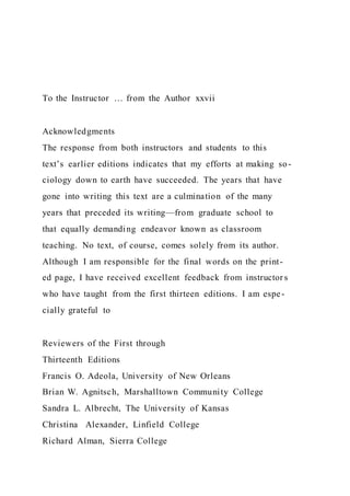 To the Instructor … from the Author xxvii
Acknowledgments
The response from both instructors and students to this
text’s earlier editions indicates that my efforts at making so-
ciology down to earth have succeeded. The years that have
gone into writing this text are a culmination of the many
years that preceded its writing—from graduate school to
that equally demanding endeavor known as classroom
teaching. No text, of course, comes solely from its author.
Although I am responsible for the final words on the print-
ed page, I have received excellent feedback from instructor s
who have taught from the first thirteen editions. I am espe-
cially grateful to
Reviewers of the First through
Thirteenth Editions
Francis O. Adeola, University of New Orleans
Brian W. Agnitsch, Marshalltown Community College
Sandra L. Albrecht, The University of Kansas
Christina Alexander, Linfield College
Richard Alman, Sierra College
 