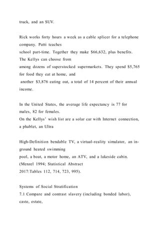 truck, and an SUV.
Rick works forty hours a week as a cable splicer for a telephone
company. Patti teaches
school part-time. Together they make $66,632, plus benefits.
The Kellys can choose from
among dozens of superstocked supermarkets. They spend $5,765
for food they eat at home, and
another $3,876 eating out, a total of 14 percent of their annual
income.
In the United States, the average life expectancy is 77 for
males, 82 for females.
On the Kellys’ wish list are a solar car with Internet connection,
a phablet, an Ultra
High-Definition bendable TV, a virtual-reality simulator, an in-
ground heated swimming
pool, a boat, a motor home, an ATV, and a lakeside cabin.
(Menzel 1994; Statistical Abstract
2017:Tables 112, 714, 723, 995).
Systems of Social Stratification
7.1 Compare and contrast slavery (including bonded labor),
caste, estate,
 