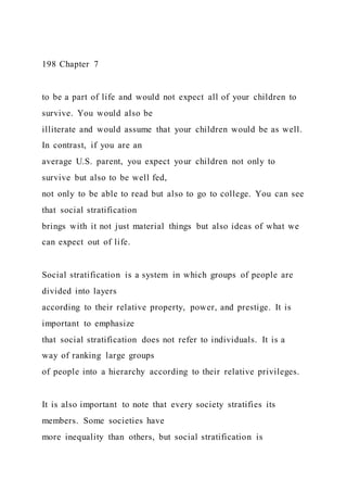 198 Chapter 7
to be a part of life and would not expect all of your children to
survive. You would also be
illiterate and would assume that your children would be as well.
In contrast, if you are an
average U.S. parent, you expect your children not only to
survive but also to be well fed,
not only to be able to read but also to go to college. You can see
that social stratification
brings with it not just material things but also ideas of what we
can expect out of life.
Social stratification is a system in which groups of people are
divided into layers
according to their relative property, power, and prestige. It is
important to emphasize
that social stratification does not refer to individuals. It is a
way of ranking large groups
of people into a hierarchy according to their relative privileges.
It is also important to note that every society stratifies its
members. Some societies have
more inequality than others, but social stratification is
 
