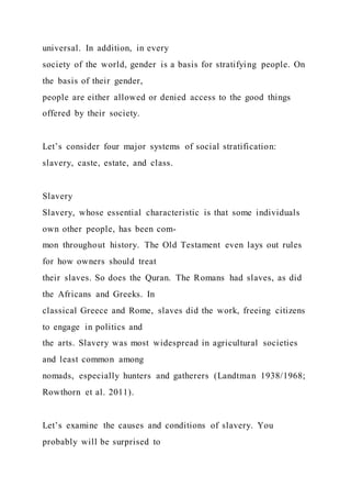 universal. In addition, in every
society of the world, gender is a basis for stratifying people. On
the basis of their gender,
people are either allowed or denied access to the good things
offered by their society.
Let’s consider four major systems of social stratification:
slavery, caste, estate, and class.
Slavery
Slavery, whose essential characteristic is that some individuals
own other people, has been com-
mon throughout history. The Old Testament even lays out rules
for how owners should treat
their slaves. So does the Quran. The Romans had slaves, as did
the Africans and Greeks. In
classical Greece and Rome, slaves did the work, freeing citizens
to engage in politics and
the arts. Slavery was most widespread in agricultural societies
and least common among
nomads, especially hunters and gatherers (Landtman 1938/1968;
Rowthorn et al. 2011).
Let’s examine the causes and conditions of slavery. You
probably will be surprised to
 