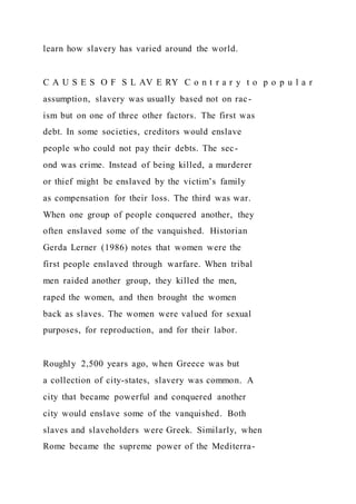 learn how slavery has varied around the world.
C A U S E S O F S L AV E RY C o n t r a r y t o p o p u l a r
assumption, slavery was usually based not on rac-
ism but on one of three other factors. The first was
debt. In some societies, creditors would enslave
people who could not pay their debts. The sec-
ond was crime. Instead of being killed, a murderer
or thief might be enslaved by the victim’s family
as compensation for their loss. The third was war.
When one group of people conquered another, they
often enslaved some of the vanquished. Historian
Gerda Lerner (1986) notes that women were the
first people enslaved through warfare. When tribal
men raided another group, they killed the men,
raped the women, and then brought the women
back as slaves. The women were valued for sexual
purposes, for reproduction, and for their labor.
Roughly 2,500 years ago, when Greece was but
a collection of city-states, slavery was common. A
city that became powerful and conquered another
city would enslave some of the vanquished. Both
slaves and slaveholders were Greek. Similarly, when
Rome became the supreme power of the Mediterra-
 