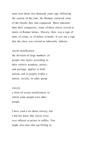 nean area about two thousand years ago, following
the custom of the time, the Romans enslaved some
of the Greeks they had conquered. More educated
than their conquerors, some of these slaves served as
tutors in Roman homes. Slavery, then, was a sign of
debt, of crime, or of defeat in battle. It was not a sign
that the slave was viewed as inherently inferior.
social stratification
the division of large numbers of
people into layers according to
their relative property, power,
and prestige; applies to both
nations and to people within a
nation, society, or other group
slavery
a form of social stratification in
which some people own other
people
I have read a lot about slavery, but
I did not know that slaves were
ever offered as prizes in raffles. You
might also note that top billing in
 